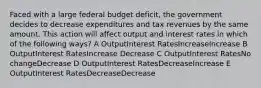 Faced with a large federal budget deficit, the government decides to decrease expenditures and tax revenues by the same amount. This action will affect output and interest rates in which of the following ways? A OutputInterest RatesIncreaseIncrease B OutputInterest RatesIncrease Decrease C OutputInterest RatesNo changeDecrease D OutputInterest RatesDecreaseIncrease E OutputInterest RatesDecreaseDecrease