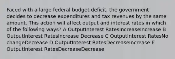 Faced with a large federal budget deficit, the government decides to decrease expenditures and tax revenues by the same amount. This action will affect output and interest rates in which of the following ways? A OutputInterest RatesIncreaseIncrease B OutputInterest RatesIncrease Decrease C OutputInterest RatesNo changeDecrease D OutputInterest RatesDecreaseIncrease E OutputInterest RatesDecreaseDecrease