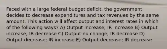 Faced with a large federal budget deficit, the government decides to decrease expenditures and tax revenues by the same amount. This action will affect output and interest rates in which of the following ways? A) Output increase; IR increase B) Output increase; IR decrease C) Output no change; IR decrease D) Output decrease; IR increase E) Output decrease; IR decrease