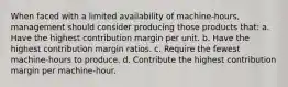 When faced with a limited availability of machine-hours, management should consider producing those products that: a. Have the highest contribution margin per unit. b. Have the highest contribution margin ratios. c. Require the fewest machine-hours to produce. d. Contribute the highest contribution margin per machine-hour.