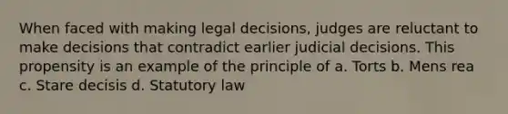 When faced with making legal decisions, judges are reluctant to make decisions that contradict earlier judicial decisions. This propensity is an example of the principle of a. Torts b. Mens rea c. Stare decisis d. Statutory law