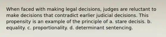 When faced with making legal decisions, judges are reluctant to make decisions that contradict earlier judicial decisions. This propensity is an example of the principle of a. stare decisis. b. equality. c. proportionality. d. determinant sentencing.