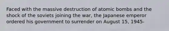 Faced with the massive destruction of atomic bombs and the shock of the soviets joining the war, the Japanese emperor ordered his government to surrender on August 15, 1945-