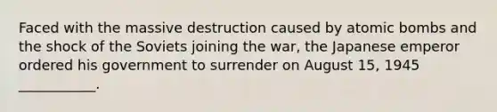 Faced with the massive destruction caused by atomic bombs and the shock of the Soviets joining the war, the Japanese emperor ordered his government to surrender on August 15, 1945 ___________.