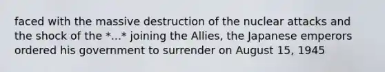 faced with the massive destruction of the nuclear attacks and the shock of the *...* joining the Allies, the Japanese emperors ordered his government to surrender on August 15, 1945