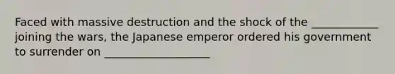 Faced with massive destruction and the shock of the ____________ joining the wars, the Japanese emperor ordered his government to surrender on ___________________