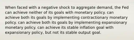 When faced with a negative shock to aggregate demand, the Fed can achieve neither of its goals with <a href='https://www.questionai.com/knowledge/kEE0G7Llsx-monetary-policy' class='anchor-knowledge'>monetary policy</a>. can achieve both its goals by implementing contractionary monetary policy. can achieve both its goals by implementing expansionary monetary policy. can achieve its stable inflation goal with expansionary policy, but not its stable output goal.