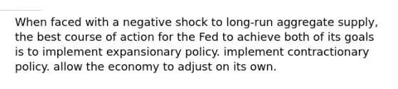 When faced with a negative shock to long-run aggregate supply, the best course of action for the Fed to achieve both of its goals is to implement expansionary policy. implement contractionary policy. allow the economy to adjust on its own.