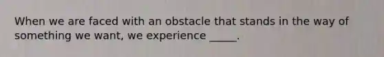 When we are faced with an obstacle that stands in the way of something we want, we experience _____.