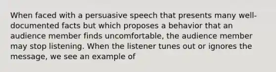 When faced with a persuasive speech that presents many well-documented facts but which proposes a behavior that an audience member finds uncomfortable, the audience member may stop listening. When the listener tunes out or ignores the message, we see an example of