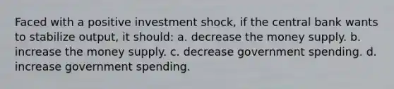 Faced with a positive investment shock, if the central bank wants to stabilize output, it should: a. decrease the money supply. b. increase the money supply. c. decrease government spending. d. increase government spending.