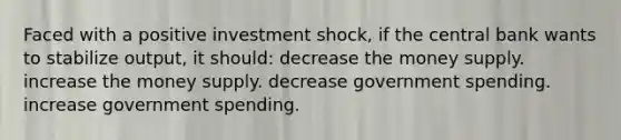 Faced with a positive investment shock, if the central bank wants to stabilize output, it should: decrease the money supply. increase the money supply. decrease government spending. increase government spending.