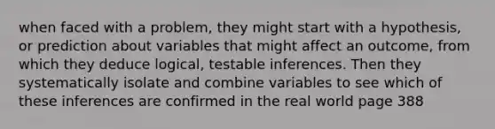 when faced with a problem, they might start with a hypothesis, or prediction about variables that might affect an outcome, from which they deduce logical, testable inferences. Then they systematically isolate and combine variables to see which of these inferences are confirmed in the real world page 388