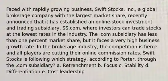 Faced with rapidly growing business, Swift Stocks, Inc., a global brokerage company with the largest market share, recently announced that it has established an online stock investment and trading subsidiary, SS.com, where investors can trade stocks at the lowest rates in the industry. The .com subsidiary has less than one percent market share, but it faces a very high business growth rate. In the brokerage industry, the competition is fierce and all players are cutting their online commission rates. Swift Stocks is following which strategy, according to Porter, through the .com subsidiary? a. Retrenchment b. Focus c. Stability d. Differentiation e. Cost leadership