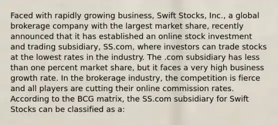 Faced with rapidly growing business, Swift Stocks, Inc., a global brokerage company with the largest market share, recently announced that it has established an online stock investment and trading subsidiary, SS.com, where investors can trade stocks at the lowest rates in the industry. The .com subsidiary has less than one percent market share, but it faces a very high business growth rate. In the brokerage industry, the competition is fierce and all players are cutting their online commission rates. According to the BCG matrix, the SS.com subsidiary for Swift Stocks can be classified as a: