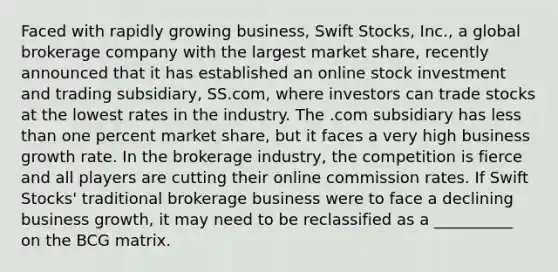 Faced with rapidly growing business, Swift Stocks, Inc., a global brokerage company with the largest market share, recently announced that it has established an online stock investment and trading subsidiary, SS.com, where investors can trade stocks at the lowest rates in the industry. The .com subsidiary has less than one percent market share, but it faces a very high business growth rate. In the brokerage industry, the competition is fierce and all players are cutting their online commission rates. If Swift Stocks' traditional brokerage business were to face a declining business growth, it may need to be reclassified as a __________ on the BCG matrix.