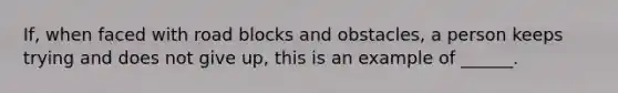 If, when faced with road blocks and obstacles, a person keeps trying and does not give up, this is an example of ______.