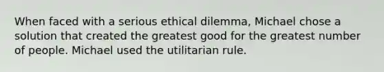 When faced with a serious ethical dilemma, Michael chose a solution that created the greatest good for the greatest number of people. Michael used the utilitarian rule.