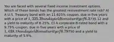 You are faced with several fixed income investment options. Which of these bonds has the greatest reinvestment rate risk? A) A U.S. Treasury bond with an 11.625% coupon, due in five years with a price of 1,225.39 and a yield to maturity of 6.3%. B) A U. S. Treasury strip bond (zero-coupon) due in five years with a price of735.12 and a yield to maturity of 6.25%. C) A corporate B-rated bond with a 9.75% coupon, due in five years with a price of 1,038.18 and a yield to maturity of 8.79%. D) A corporate zero coupon bond due in 5 years with a price of750 and a yield to maturity of 5.9%.