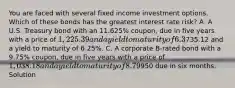 You are faced with several fixed income investment options. Which of these bonds has the greatest interest rate risk? A. A U.S. Treasury bond with an 11.625% coupon, due in five years with a price of 1,225.39 and a yield to maturity of 6.3%. B. A U.S. Treasury strip bond (zero-coupon) due in five years with a price of735.12 and a yield to maturity of 6.25%. C. A corporate B-rated bond with a 9.75% coupon, due in five years with a price of 1,038.18 and a yield to maturity of 8.79%. D. A U.S. T-bill selling for950 due in six months. Solution