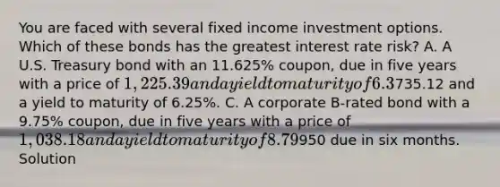 You are faced with several fixed income investment options. Which of these bonds has the greatest interest rate risk? A. A U.S. Treasury bond with an 11.625% coupon, due in five years with a price of 1,225.39 and a yield to maturity of 6.3%. B. A U.S. Treasury strip bond (zero-coupon) due in five years with a price of735.12 and a yield to maturity of 6.25%. C. A corporate B-rated bond with a 9.75% coupon, due in five years with a price of 1,038.18 and a yield to maturity of 8.79%. D. A U.S. T-bill selling for950 due in six months. Solution