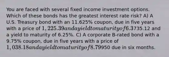 You are faced with several fixed income investment options. Which of these bonds has the greatest interest rate risk? A) A U.S. Treasury bond with an 11.625% coupon, due in five years with a price of 1,225.39 and a yield to maturity of 6.3%. B) A U.S. Treasury strip bond (zero-coupon) due in five years with a price of735.12 and a yield to maturity of 6.25%. C) A corporate B-rated bond with a 9.75% coupon, due in five years with a price of 1,038.18 and a yield to maturity of 8.79%. D) A U.S. T-bill selling for950 due in six months.