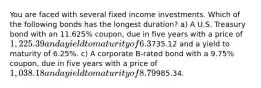 You are faced with several fixed income investments. Which of the following bonds has the longest duration? a) A U.S. Treasury bond with an 11.625% coupon, due in five years with a price of 1,225.39 and a yield to maturity of 6.3%. b) A U.S. Treasury strip bond (zero coupon) due in five years with a price of735.12 and a yield to maturity of 6.25%. c) A corporate B-rated bond with a 9.75% coupon, due in five years with a price of 1,038.18 and a yield to maturity of 8.79%. d) A U.S. Treasury bill due in 3 months trading for985.34.