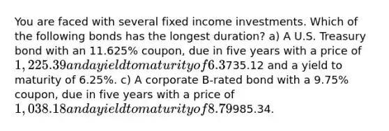 You are faced with several fixed income investments. Which of the following bonds has the longest duration? a) A U.S. Treasury bond with an 11.625% coupon, due in five years with a price of 1,225.39 and a yield to maturity of 6.3%. b) A U.S. Treasury strip bond (zero coupon) due in five years with a price of735.12 and a yield to maturity of 6.25%. c) A corporate B-rated bond with a 9.75% coupon, due in five years with a price of 1,038.18 and a yield to maturity of 8.79%. d) A U.S. Treasury bill due in 3 months trading for985.34.