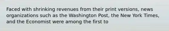 Faced with shrinking revenues from their print versions, news organizations such as the Washington Post, the New York Times, and the Economist were among the first to