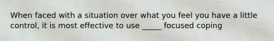 When faced with a situation over what you feel you have a little control, it is most effective to use _____ focused coping