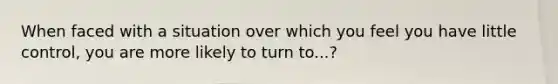 When faced with a situation over which you feel you have little control, you are more likely to turn to...?