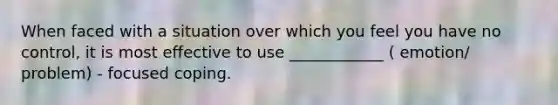 When faced with a situation over which you feel you have no control, it is most effective to use ____________ ( emotion/ problem) - focused coping.