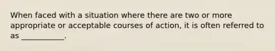 When faced with a situation where there are two or more appropriate or acceptable courses of action, it is often referred to as ___________.