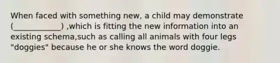 When faced with something new, a child may demonstrate (____________) ,which is fitting the new information into an existing schema,such as calling all animals with four legs "doggies" because he or she knows the word doggie.