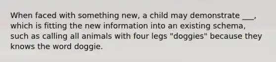 When faced with something new, a child may demonstrate ___, which is fitting the new information into an existing schema, such as calling all animals with four legs "doggies" because they knows the word doggie.