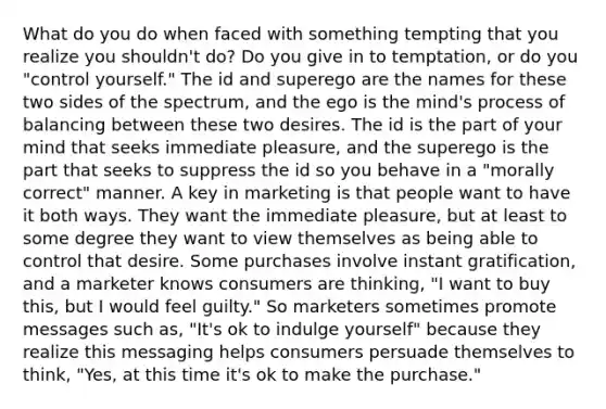 What do you do when faced with something tempting that you realize you shouldn't do? Do you give in to temptation, or do you "control yourself." The id and superego are the names for these two sides of the spectrum, and the ego is the mind's process of balancing between these two desires. The id is the part of your mind that seeks immediate pleasure, and the superego is the part that seeks to suppress the id so you behave in a "morally correct" manner. A key in marketing is that people want to have it both ways. They want the immediate pleasure, but at least to some degree they want to view themselves as being able to control that desire. Some purchases involve instant gratification, and a marketer knows consumers are thinking, "I want to buy this, but I would feel guilty." So marketers sometimes promote messages such as, "It's ok to indulge yourself" because they realize this messaging helps consumers persuade themselves to think, "Yes, at this time it's ok to make the purchase."