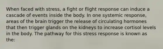 When faced with stress, a fight or flight response can induce a cascade of events inside the body. In one systemic response, areas of the brain trigger the release of circulating hormones that then trigger glands on the kidneys to increase cortisol levels in the body. The pathway for this stress response is known as the: