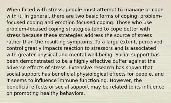 When faced with stress, people must attempt to manage or cope with it. In general, there are two basic forms of coping: problem-focused coping and emotion-focused coping. Those who use problem-focused coping strategies tend to cope better with stress because these strategies address the source of stress rather than the resulting symptoms. To a large extent, perceived control greatly impacts reaction to stressors and is associated with greater physical and mental well-being. Social support has been demonstrated to be a highly effective buffer against the adverse effects of stress. Extensive research has shown that social support has beneficial physiological effects for people, and it seems to influence immune functioning. However, the beneficial effects of social support may be related to its influence on promoting healthy behaviors.