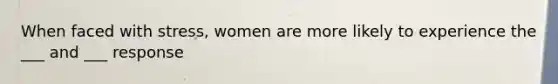 When faced with stress, women are more likely to experience the ___ and ___ response