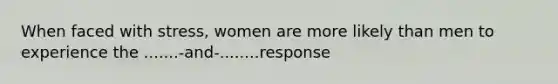 When faced with stress, women are more likely than men to experience the .......-and-........response