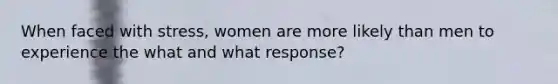 When faced with stress, women are more likely than men to experience the what and what response?