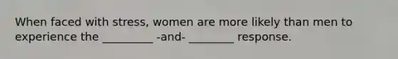 When faced with stress, women are more likely than men to experience the _________ -and- ________ response.