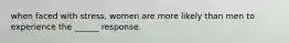 when faced with stress, women are more likely than men to experience the ______ response.