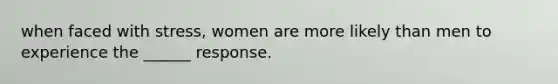 when faced with stress, women are more likely than men to experience the ______ response.