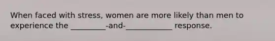 When faced with stress, women are more likely than men to experience the _________-and-____________ response.