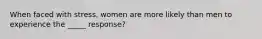 When faced with stress, women are more likely than men to experience the _____ response?