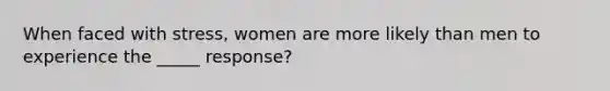 When faced with stress, women are more likely than men to experience the _____ response?