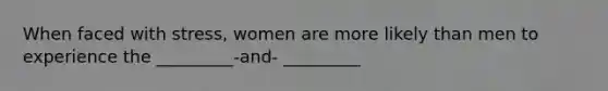 When faced with stress, women are more likely than men to experience the _________-and- _________