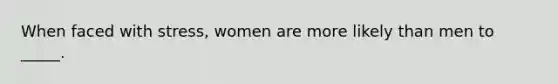 When faced with stress, women are more likely than men to _____.