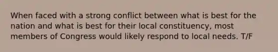 When faced with a strong conflict between what is best for the nation and what is best for their local constituency, most members of Congress would likely respond to local needs. T/F